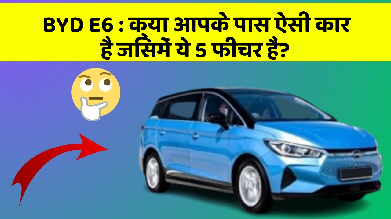 BYD E6:क्या आपके पास ऐसी कार है जिसमें ये 5 फीचर हैं?